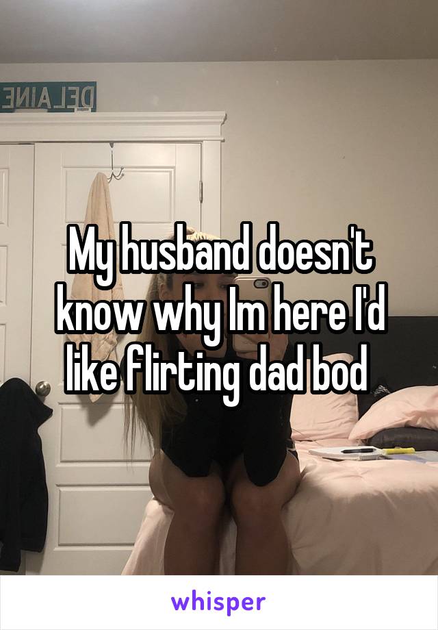 My husband doesn't know why Im here I'd like flirting dad bod 