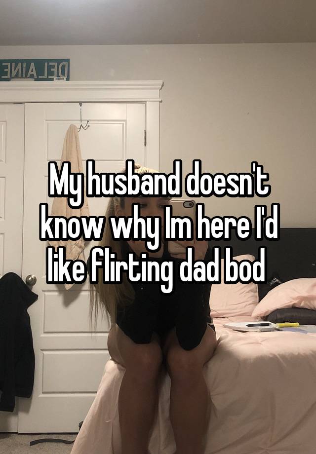 My husband doesn't know why Im here I'd like flirting dad bod 