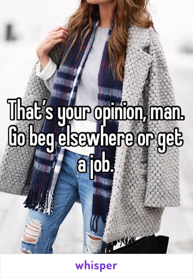 That’s your opinion, man. Go beg elsewhere or get a job. 