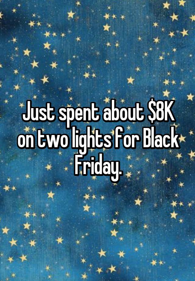 Just spent about $8K on two lights for Black Friday.