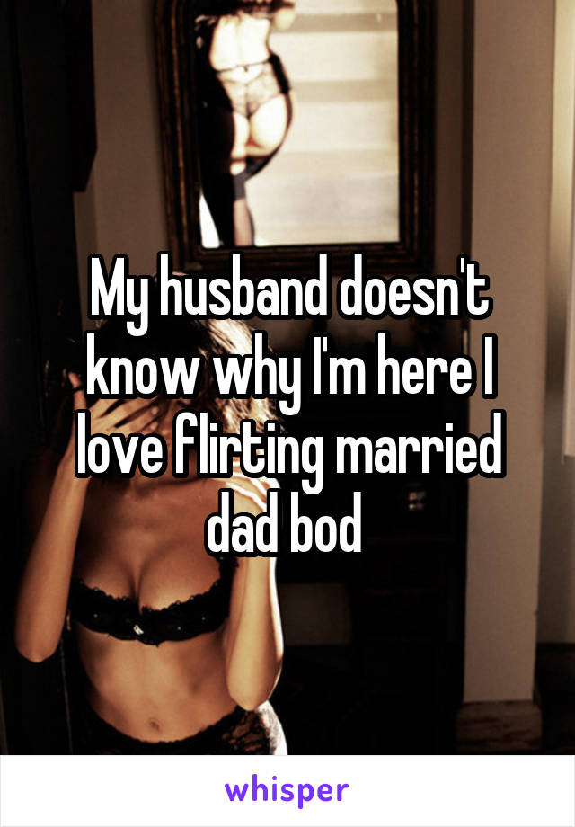 My husband doesn't know why I'm here I love flirting married dad bod 