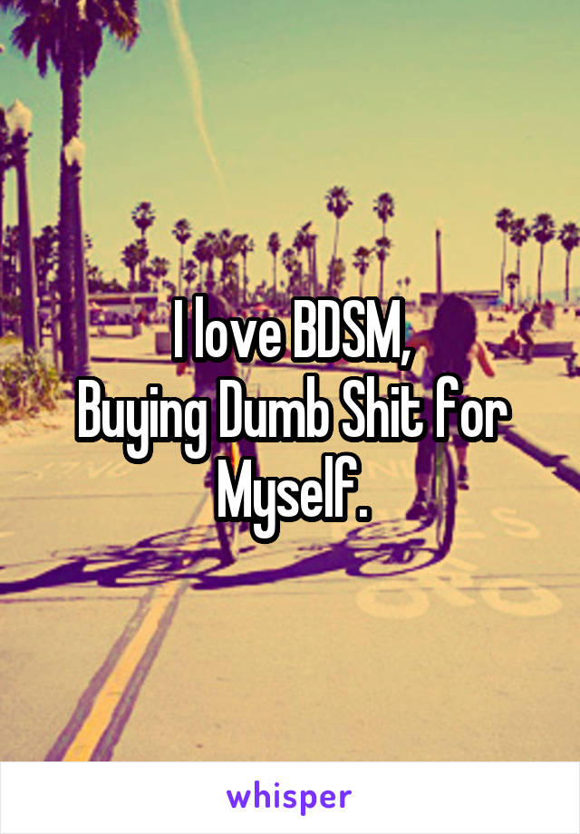 I love BDSM,
Buying Dumb Shit for Myself.