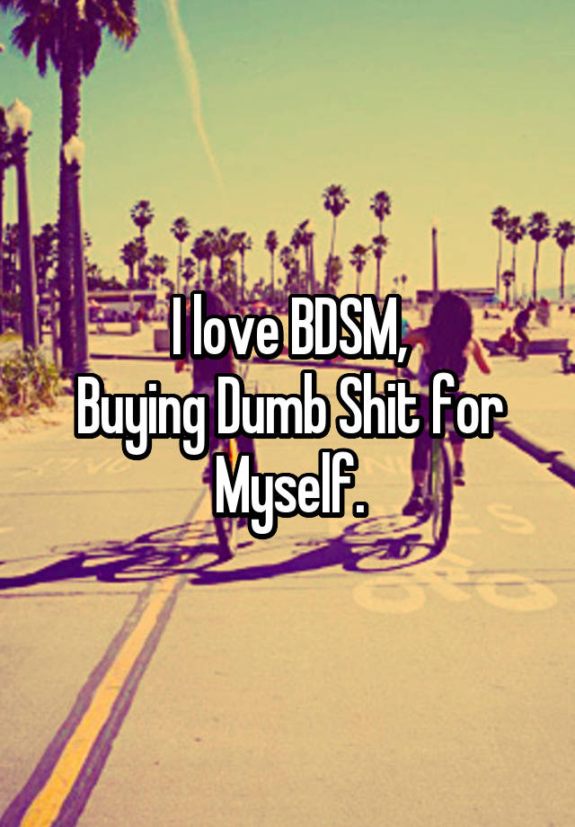 I love BDSM,
Buying Dumb Shit for Myself.