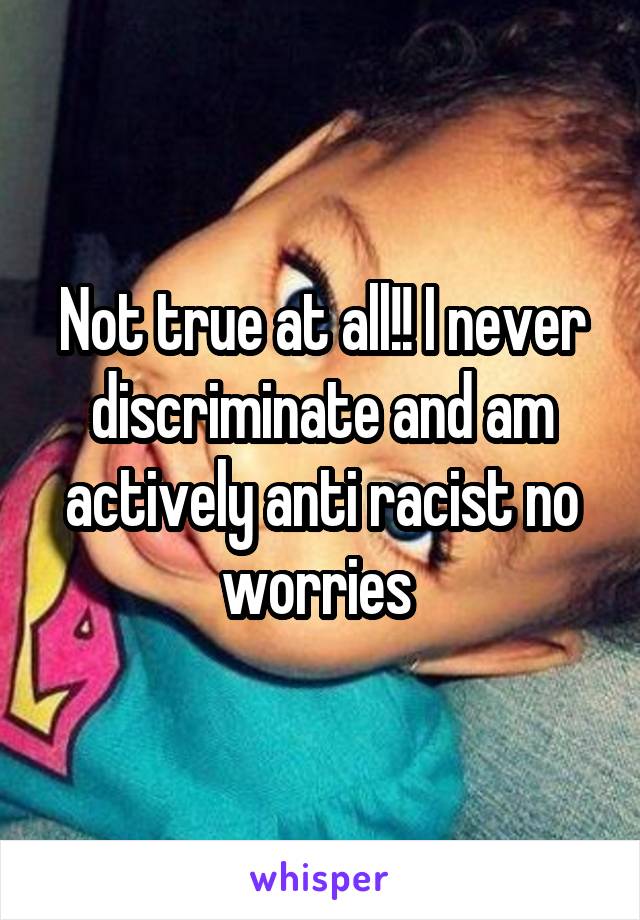 Not true at all!! I never discriminate and am actively anti racist no worries 