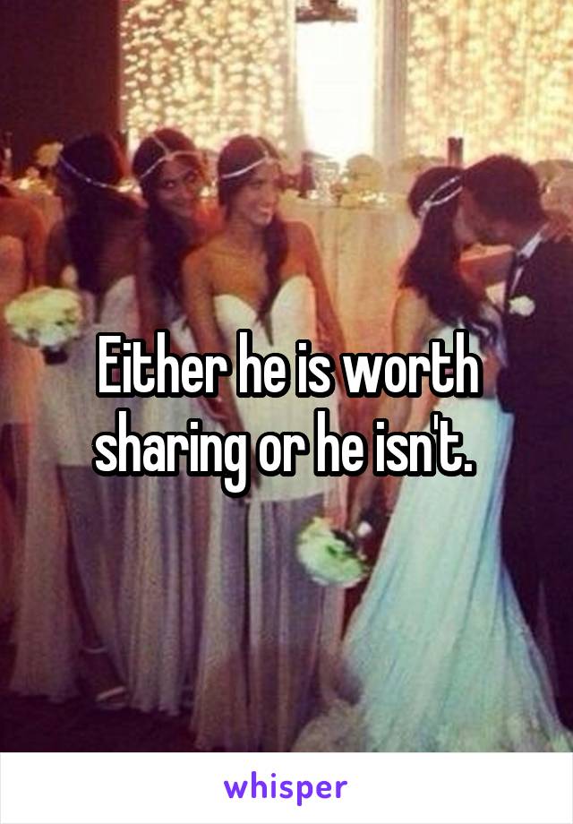 Either he is worth sharing or he isn't. 