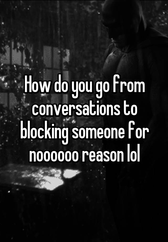 How do you go from conversations to blocking someone for noooooo reason lol