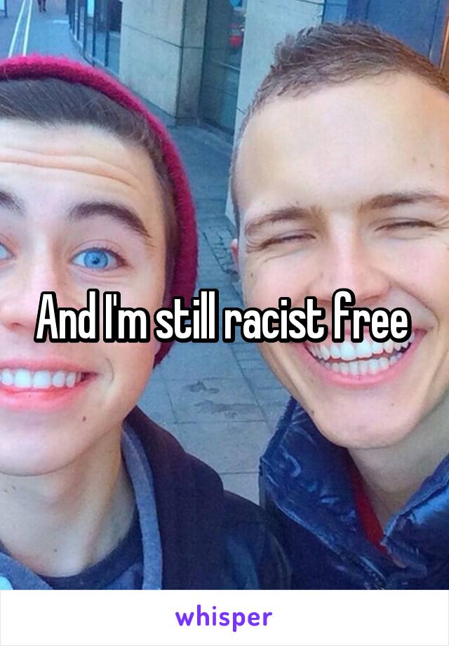 And I'm still racist free 