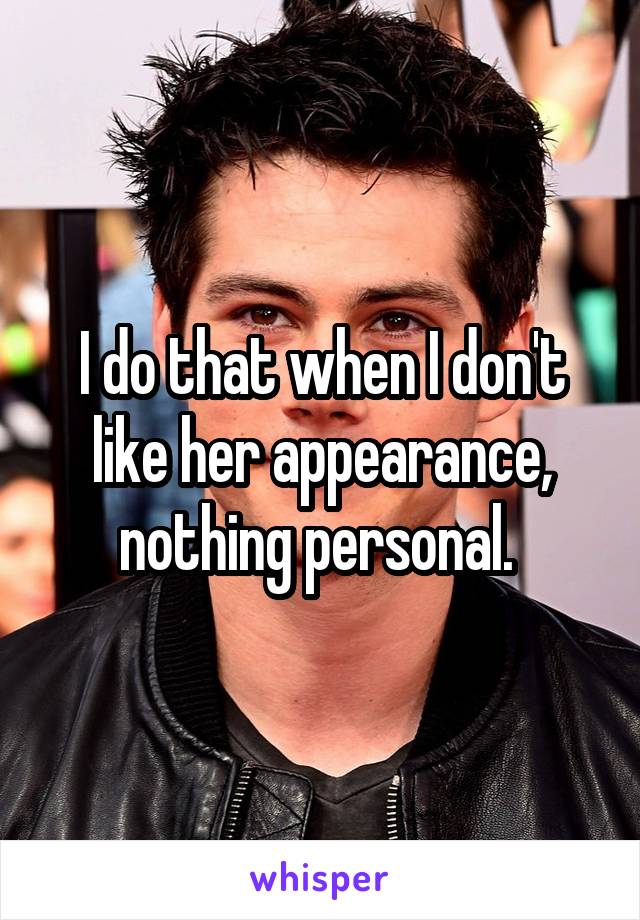 I do that when I don't like her appearance, nothing personal. 