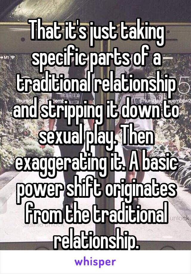 That it's just taking specific parts of a traditional relationship and stripping it down to sexual play. Then exaggerating it. A basic power shift originates from the traditional relationship.