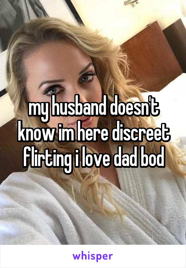 my husband doesn't know im here discreet flirting i love dad bod