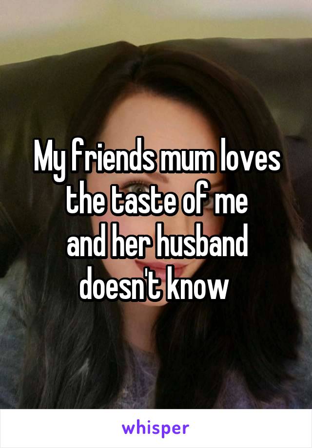 My friends mum loves the taste of me
and her husband doesn't know 