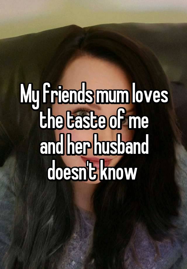 My friends mum loves the taste of me
and her husband doesn't know 