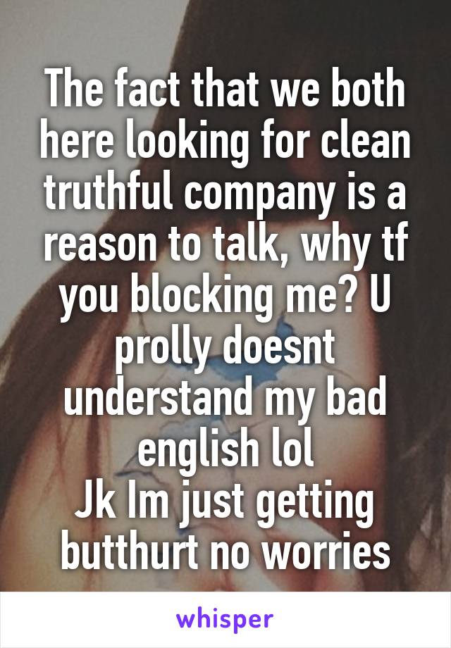 The fact that we both here looking for clean truthful company is a reason to talk, why tf you blocking me? U prolly doesnt understand my bad english lol
Jk Im just getting butthurt no worries