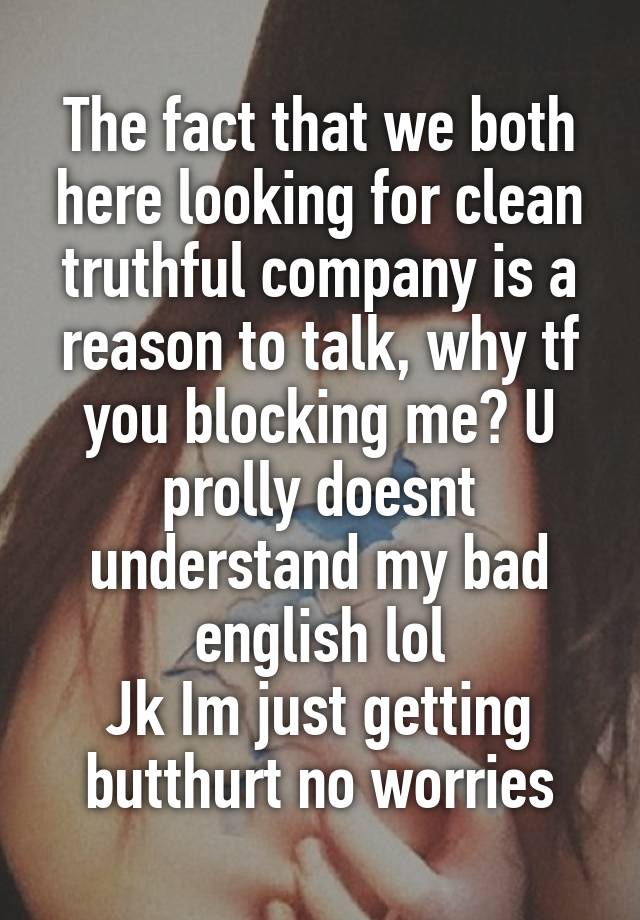 The fact that we both here looking for clean truthful company is a reason to talk, why tf you blocking me? U prolly doesnt understand my bad english lol
Jk Im just getting butthurt no worries