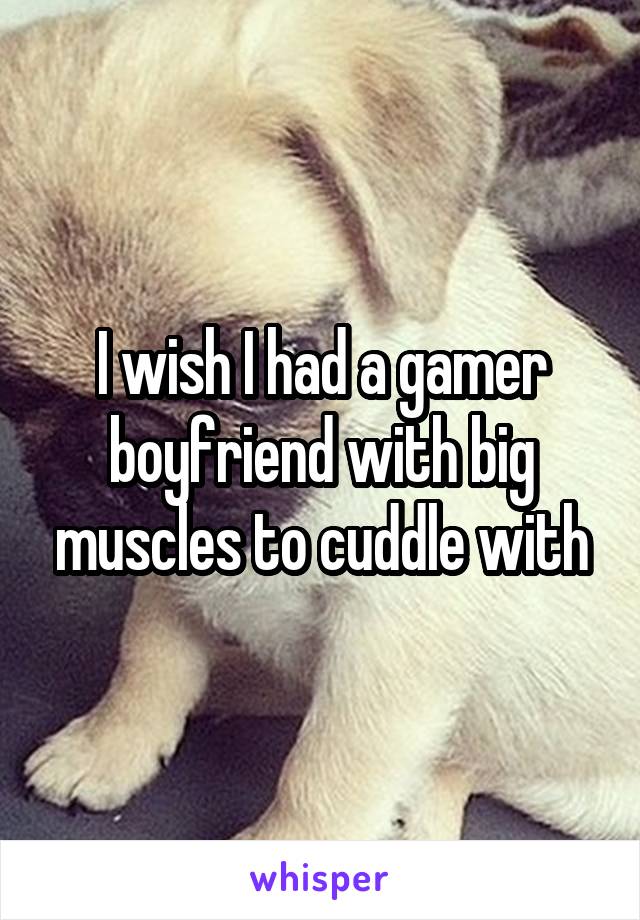 I wish I had a gamer boyfriend with big muscles to cuddle with
