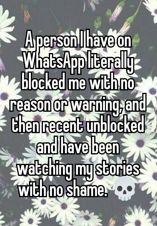 A person I have on WhatsApp literally blocked me with no reason or warning, and then recent unblocked and have been watching my stories with no shame. 💀