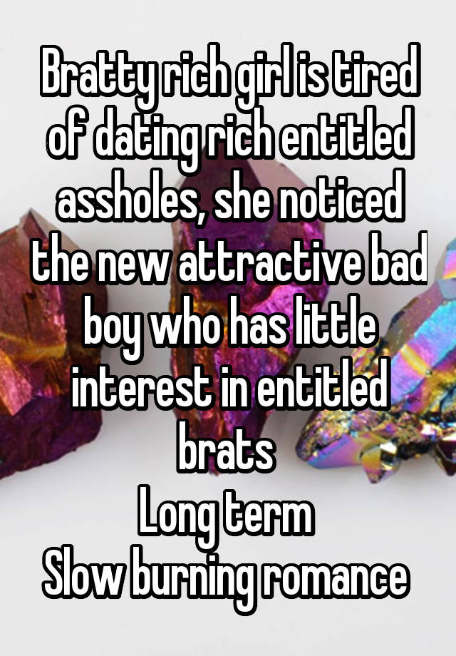 Bratty rich girl is tired of dating rich entitled assholes, she noticed the new attractive bad boy who has little interest in entitled brats 
Long term 
Slow burning romance 