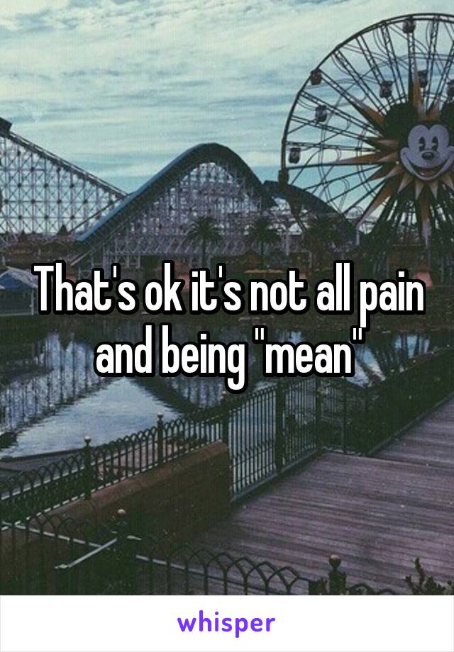 That's ok it's not all pain and being "mean"