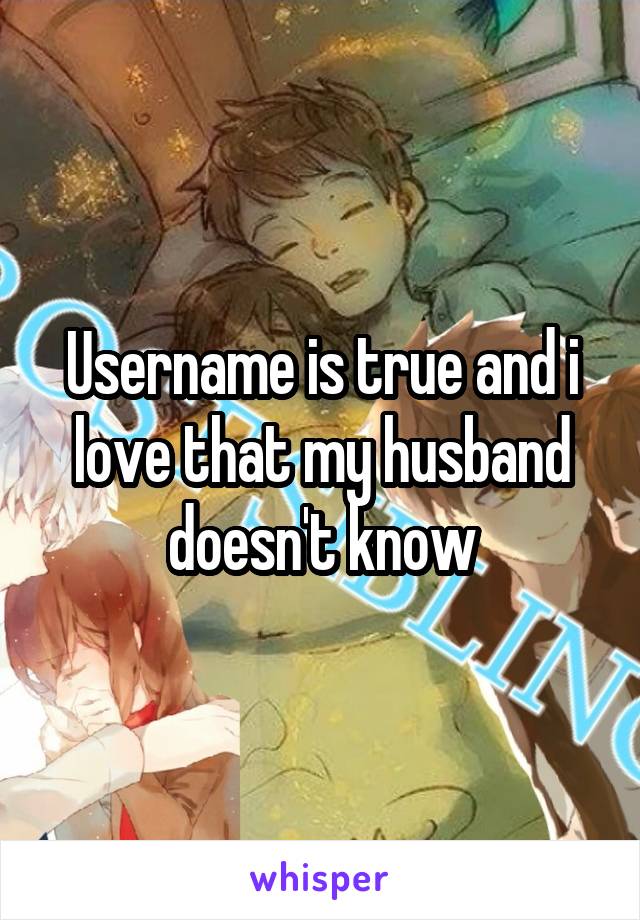 Username is true and i love that my husband doesn't know