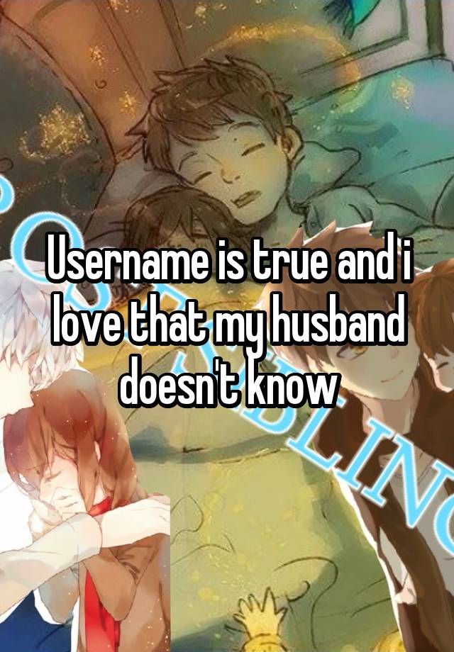 Username is true and i love that my husband doesn't know