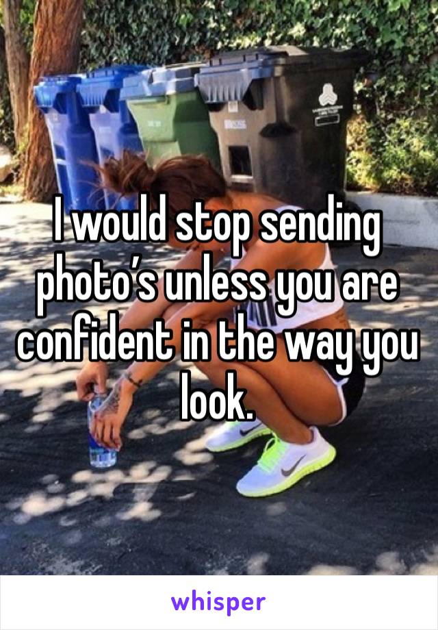 I would stop sending photo’s unless you are confident in the way you look. 