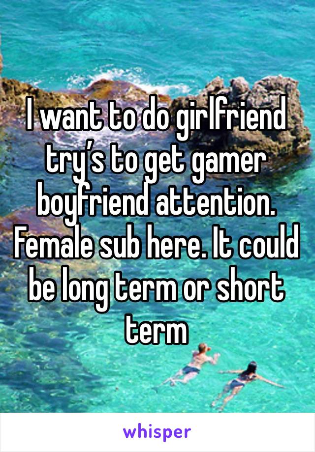 I want to do girlfriend try’s to get gamer boyfriend attention. Female sub here. It could be long term or short term 
