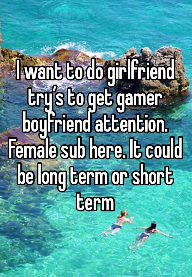I want to do girlfriend try’s to get gamer boyfriend attention. Female sub here. It could be long term or short term 