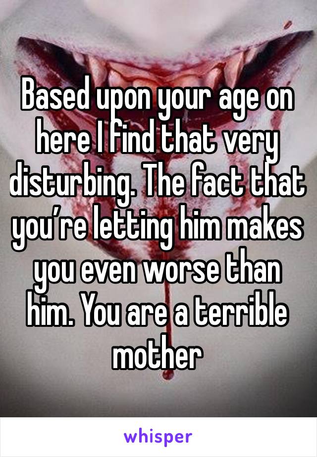 Based upon your age on here I find that very disturbing. The fact that you’re letting him makes you even worse than him. You are a terrible mother