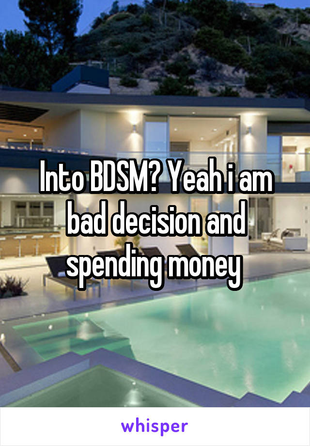 Into BDSM? Yeah i am bad decision and spending money 