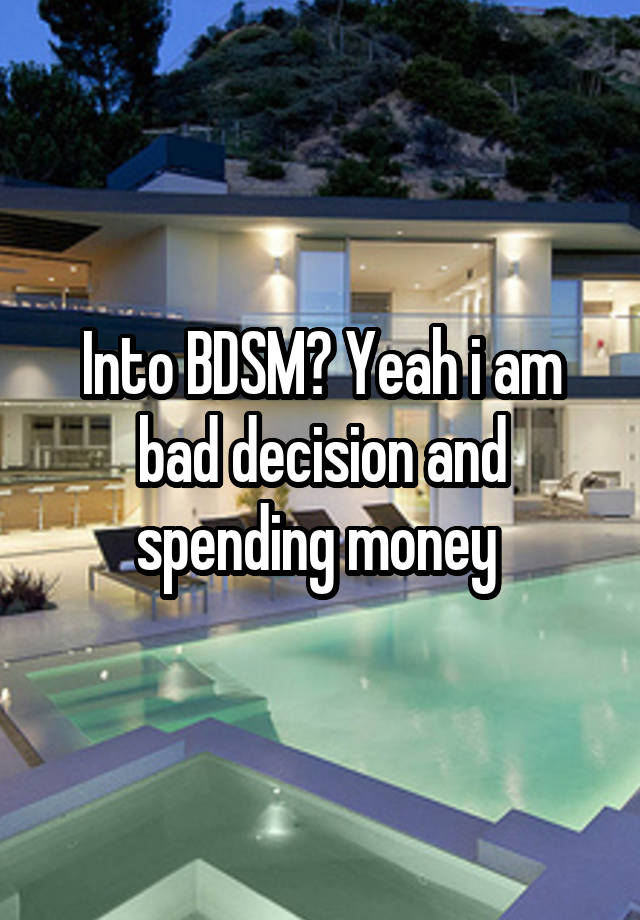 Into BDSM? Yeah i am bad decision and spending money 