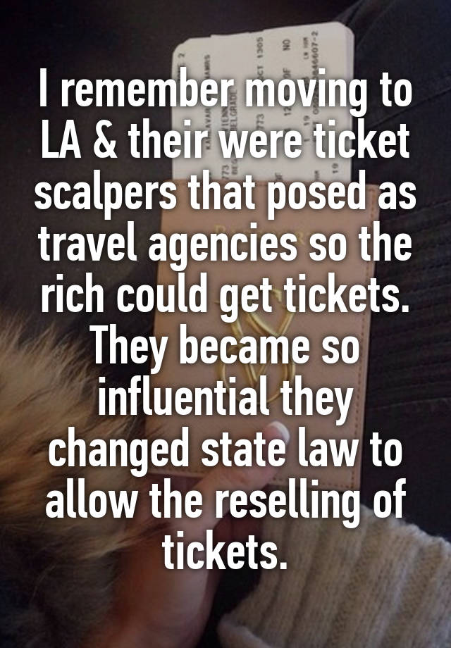 I remember moving to LA & their were ticket scalpers that posed as travel agencies so the rich could get tickets. They became so influential they changed state law to allow the reselling of tickets.