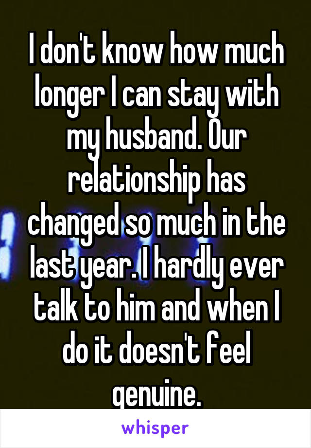 I don't know how much longer I can stay with my husband. Our relationship has changed so much in the last year. I hardly ever talk to him and when I do it doesn't feel genuine.