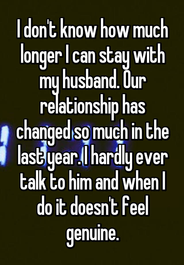 I don't know how much longer I can stay with my husband. Our relationship has changed so much in the last year. I hardly ever talk to him and when I do it doesn't feel genuine.