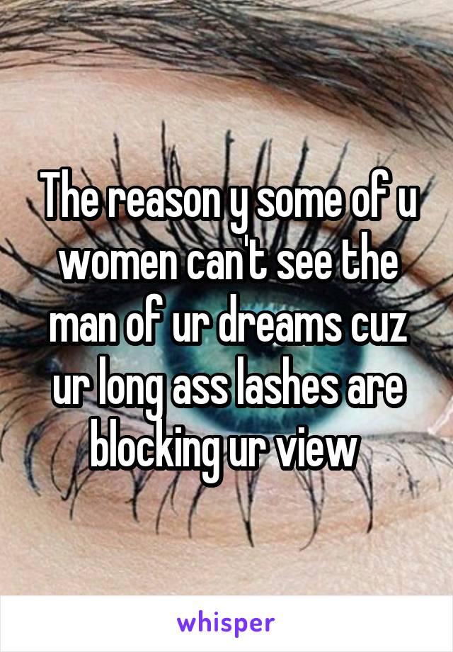 The reason y some of u women can't see the man of ur dreams cuz ur long ass lashes are blocking ur view 