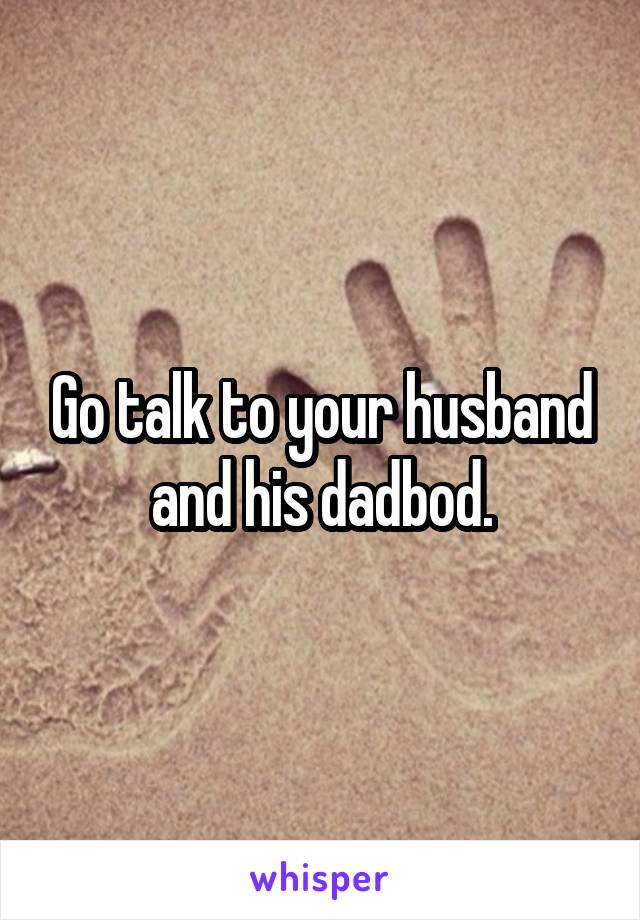 Go talk to your husband and his dadbod.