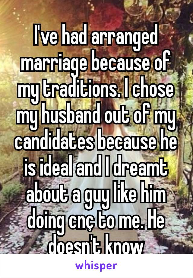 I've had arranged marriage because of my traditions. I chose my husband out of my candidates because he is ideal and I dreamt about a guy like him  doing cnç to me. He doesn't know