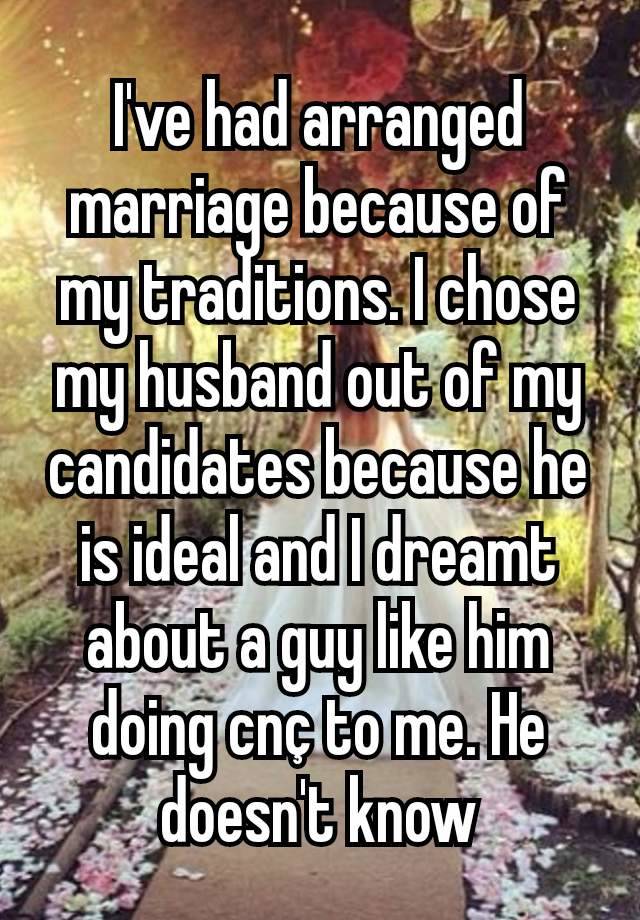 I've had arranged marriage because of my traditions. I chose my husband out of my candidates because he is ideal and I dreamt about a guy like him  doing cnç to me. He doesn't know