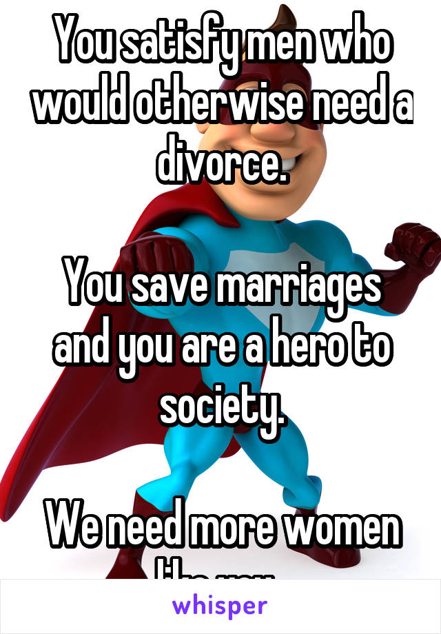 You satisfy men who would otherwise need a divorce.

You save marriages and you are a hero to society.

We need more women like you. 