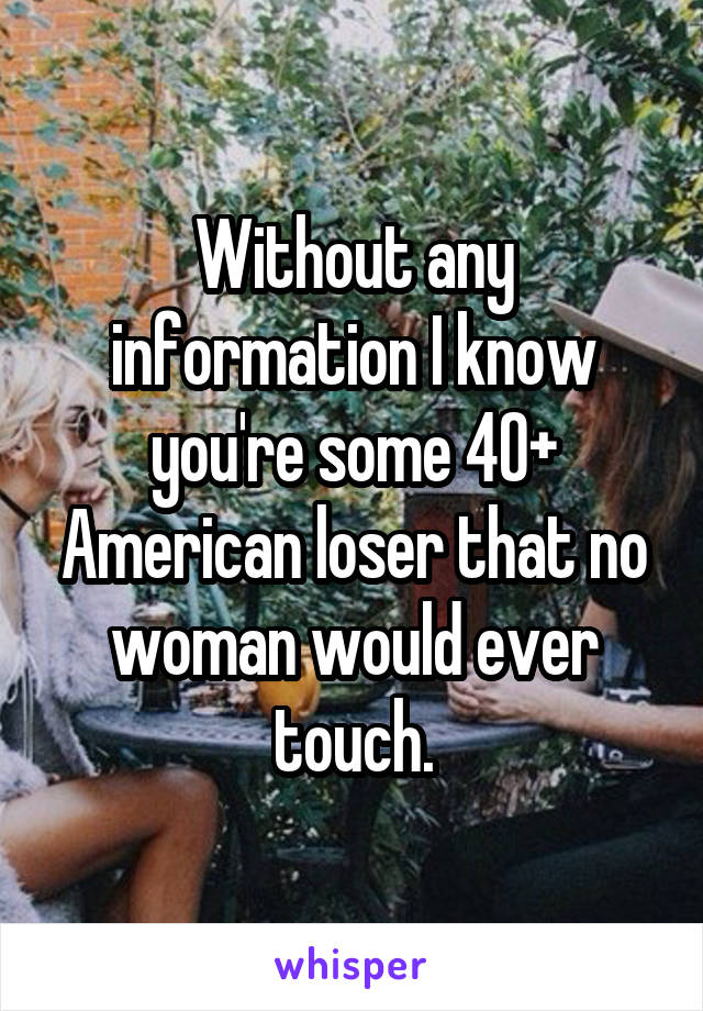 Without any information I know you're some 40+ American loser that no woman would ever touch.