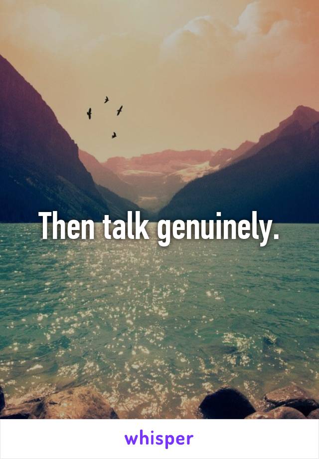 Then talk genuinely.