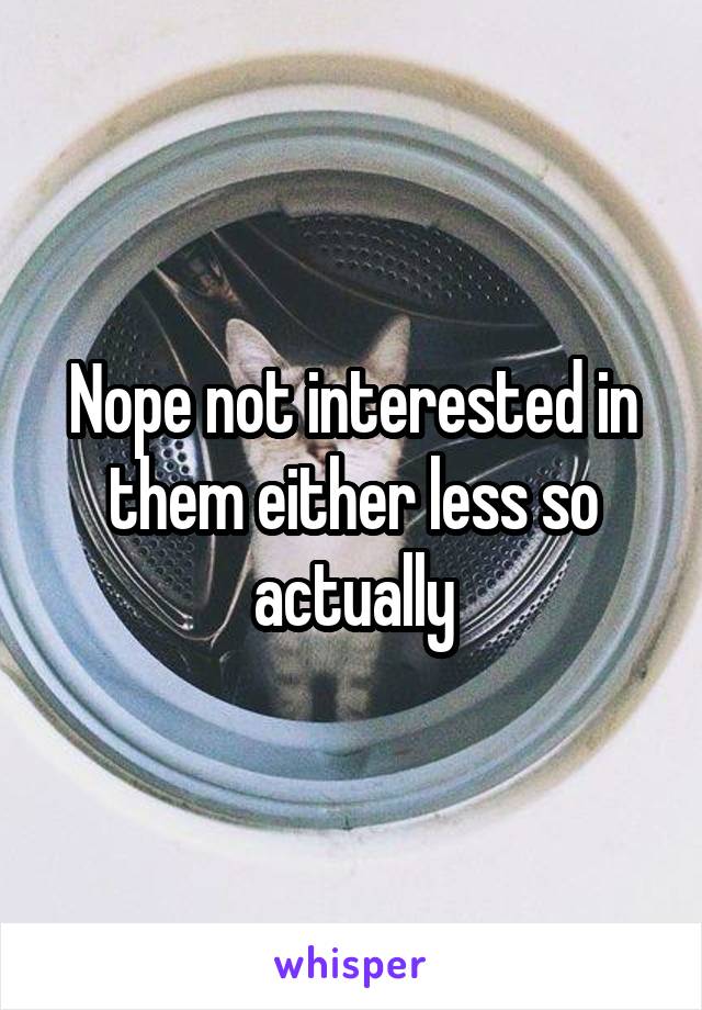 Nope not interested in them either less so actually