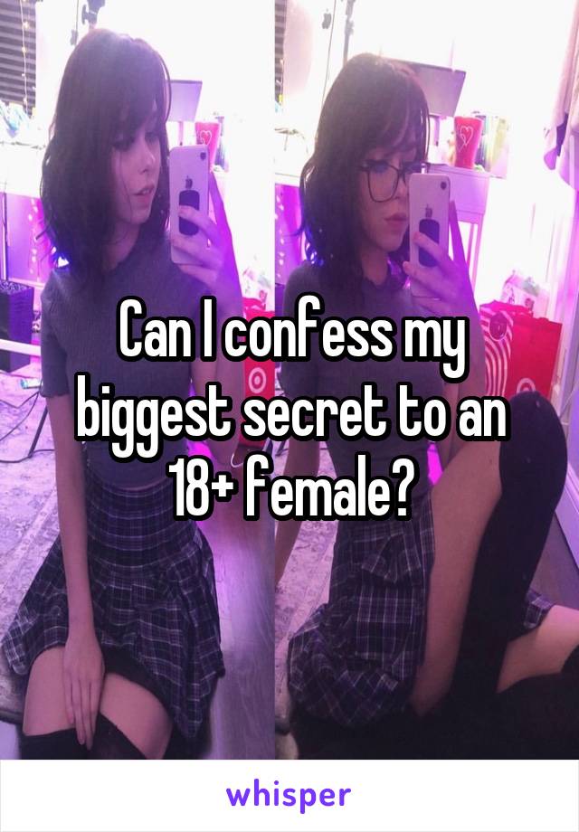 Can I confess my biggest secret to an 18+ female?