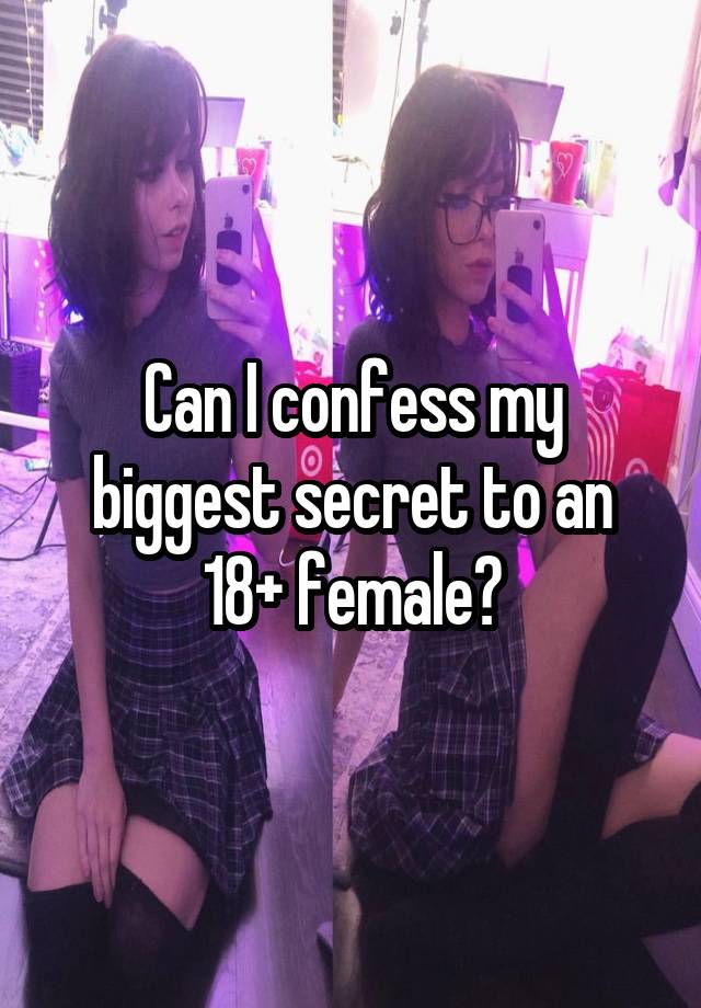 Can I confess my biggest secret to an 18+ female?