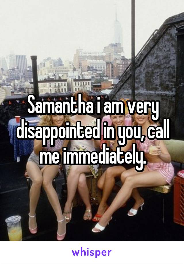 Samantha i am very disappointed in you, call me immediately.