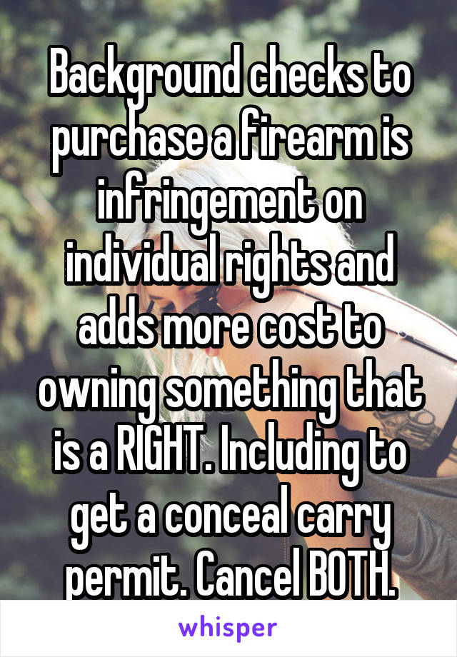 Background checks to purchase a firearm is infringement on individual rights and adds more cost to owning something that is a RIGHT. Including to get a conceal carry permit. Cancel BOTH.