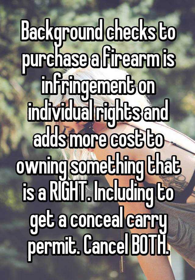 Background checks to purchase a firearm is infringement on individual rights and adds more cost to owning something that is a RIGHT. Including to get a conceal carry permit. Cancel BOTH.