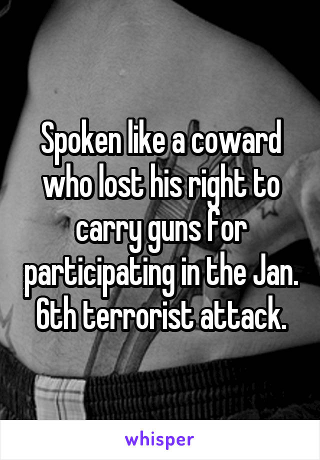 Spoken like a coward who lost his right to carry guns for participating in the Jan. 6th terrorist attack.