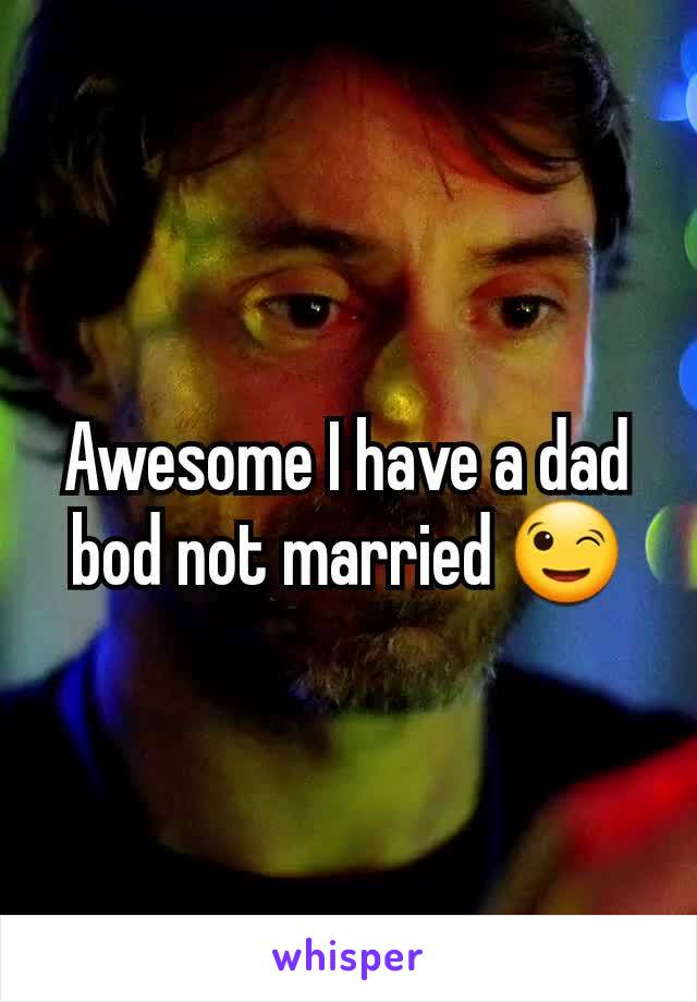 Awesome I have a dad bod not married 😉