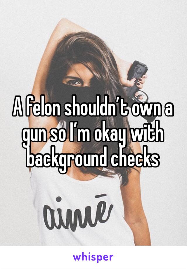 A felon shouldn’t own a gun so I’m okay with background checks 