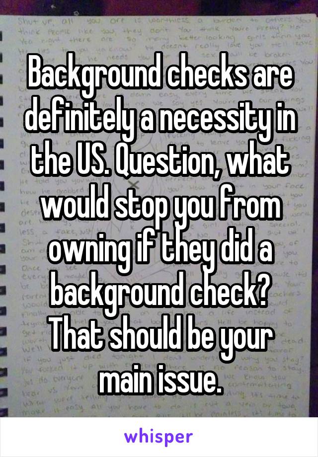 Background checks are definitely a necessity in the US. Question, what would stop you from owning if they did a background check? That should be your main issue.